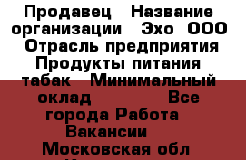 Продавец › Название организации ­ Эхо, ООО › Отрасль предприятия ­ Продукты питания, табак › Минимальный оклад ­ 27 000 - Все города Работа » Вакансии   . Московская обл.,Климовск г.